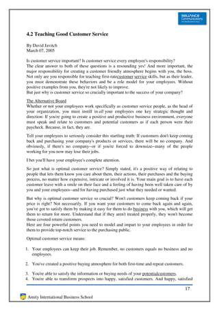 4.2 Teaching Good Customer Service

By David Javitch
March 07, 2005

Is customer service important? Is customer service every employee's responsibility?
The clear answer to both of these questions is a resounding yes! And more important, the
major responsibility for creating a customer friendly atmosphere begins with you, the boss.
Not only are you responsible for teaching first-ratecustomer service skills, but as their leader,
you must demonstrate these behaviors and be a role model for your employees. Without
positive examples from you, they're not likely to improve.
But just why is customer service so crucially important to the success of your company?
The Alternative Board
Whether or not your employees work specifically as customer service people, as the head of
your organization, you must instill in all your employees one key strategic thought and
direction: If you're going to create a positive and productive business environment, everyone
must speak and relate to customers and potential customers as if each person were their
paycheck. Because, in fact, they are.
Tell your employees to seriously consider this startling truth: If customers don't keep coming
back and purchasing your company's products or services, there will be no company. And
obviously, if there's no company--or if you're forced to downsize--many of the people
working for you now may lose their jobs.
I bet you'll have your employee's complete attention.
So just what is optimal customer service? Simply stated, it's a positive way of relating to
people that lets them know you care about them, their actions, their purchases and the buying
process, no matter how expensive, intricate or involved it is. Your main goal is to have each
customer leave with a smile on their face and a feeling of having been well taken care of by
you and your employees--and for having purchased just what they needed or wanted.
But why is optimal customer service so crucial? Won't customers keep coming back if your
price is right? Not necessarily. If you want your customers to come back again and again,
you've got to satisfy them by making it easy for them to do business with you, which will get
them to return for more. Understand that if they aren't treated properly, they won't become
those coveted return customers.
Here are four powerful points you need to model and impart to your employees in order for
them to provide top-notch service to the purchasing public.
Optimal customer service means:

1. Your employees can keep their job. Remember, no customers equals no business and no
   employees.

2. You've created a positive buying atmosphere for both first-time and repeat customers.

3. You're able to satisfy the information or buying needs of your potentialcustomers.
4. You're able to transform prospects into happy, satisfied customers. And happy, satisfied

                                                                                            17
 Amity International Business School
 