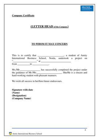Company Certificate



                     (LETTER HEAD of the Company)




                      TO WHOM IT MAY CONCERN



This is to certify that _____________________, a student of Amity
International Business School, Noida, undertook a project on
“___________________” at ________________________
from __________to _____________.

Ms./Mr.________________ has successfully completed the project under
the guidance of Mr./Ms.____________________. She/He is a sincere and
hard-working student with pleasant manners.

We wish all success in her/him future endeavours.


Signature with date
(Name)
(Designation)
(Company Name)




                                                                 2
Amity International Business School
 