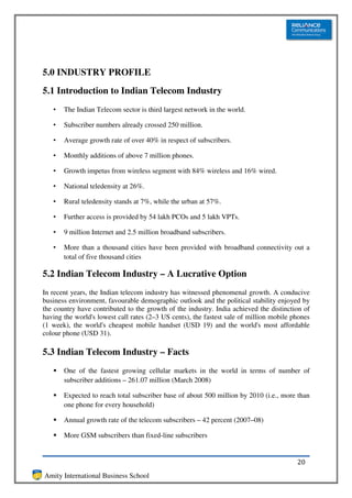 5.0 INDUSTRY PROFILE
5.1 Introduction to Indian Telecom Industry
   •   The Indian Telecom sector is third largest network in the world.

   •   Subscriber numbers already crossed 250 million.

   •   Average growth rate of over 40% in respect of subscribers.

   •   Monthly additions of above 7 million phones.

   •   Growth impetus from wireless segment with 84% wireless and 16% wired.

   •   National teledensity at 26%.

   •   Rural teledensity stands at 7%, while the urban at 57%.

   •   Further access is provided by 54 lakh PCOs and 5 lakh VPTs.

   •   9 million Internet and 2.5 million broadband subscribers.

   •   More than a thousand cities have been provided with broadband connectivity out a
       total of five thousand cities

5.2 Indian Telecom Industry – A Lucrative Option
In recent years, the Indian telecom industry has witnessed phenomenal growth. A conducive
business environment, favourable demographic outlook and the political stability enjoyed by
the country have contributed to the growth of the industry. India achieved the distinction of
having the world's lowest call rates (2–3 US cents), the fastest sale of million mobile phones
(1 week), the world's cheapest mobile handset (USD 19) and the world's most affordable
colour phone (USD 31).

5.3 Indian Telecom Industry – Facts
       One of the fastest growing cellular markets in the world in terms of number of
       subscriber additions – 261.07 million (March 2008)

       Expected to reach total subscriber base of about 500 million by 2010 (i.e., more than
       one phone for every household)

       Annual growth rate of the telecom subscribers – 42 percent (2007–08)

       More GSM subscribers than fixed-line subscribers


                                                                                         20
Amity International Business School
 