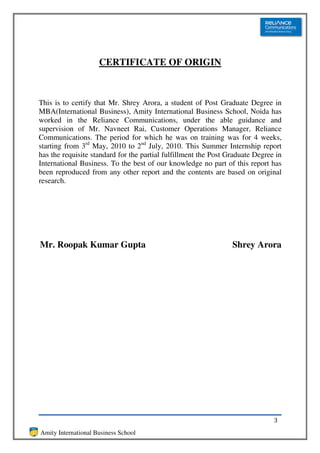 CERTIFICATE OF ORIGIN



This is to certify that Mr. Shrey Arora, a student of Post Graduate Degree in
MBA(International Business), Amity International Business School, Noida has
worked in the Reliance Communications, under the able guidance and
supervision of Mr. Navneet Rai, Customer Operations Manager, Reliance
Communications. The period for which he was on training was for 4 weeks,
starting from 3rd May, 2010 to 2nd July, 2010. This Summer Internship report
has the requisite standard for the partial fulfillment the Post Graduate Degree in
International Business. To the best of our knowledge no part of this report has
been reproduced from any other report and the contents are based on original
research.




               (Student)
Mr. Roopak Kumar Gupta                                           Shrey Arora




                                                                               3
Amity International Business School
 