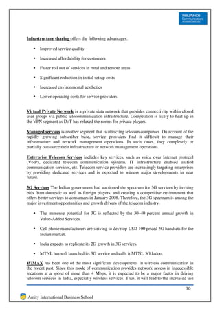 Infrastructure sharing offers the following advantages:

       Improved service quality

       Increased affordability for customers

       Faster roll out of services in rural and remote areas

       Significant reduction in initial set up costs

       Increased environmental aesthetics

       Lower operating costs for service providers


Virtual Private Network is a private data network that provides connectivity within closed
user groups via public telecommunication infrastructure. Competition is likely to heat up in
the VPN segment as DoT has relaxed the norms for private players.

Managed services is another segment that is attracting telecom companies. On account of the
rapidly growing subscriber base, service providers find it difficult to manage their
infrastructure and network management operations. In such cases, they completely or
partially outsource their infrastructure or network management operations.

Enterprise Telecom Services includes key services, such as voice over Internet protocol
(VoIP), dedicated telecom communication systems, IT infrastructure enabled unified
communication services, etc. Telecom service providers are increasingly targeting enterprises
by providing dedicated services and is expected to witness major developments in near
future.

3G Services The Indian government had auctioned the spectrum for 3G services by inviting
bids from domestic as well as foreign players, and creating a competitive environment that
offers better services to consumers in January 2008. Therefore, the 3G spectrum is among the
major investment opportunities and growth drivers of the telecom industry.

       The immense potential for 3G is reflected by the 30–40 percent annual growth in
       Value-Added Services.

       Cell phone manufacturers are striving to develop USD 100 priced 3G handsets for the
       Indian market.

       India expects to replicate its 2G growth in 3G services.

       MTNL has soft launched its 3G service and calls it MTNL 3G Jadoo.

WiMAX has been one of the most significant developments in wireless communication in
the recent past. Since this mode of communication provides network access in inaccessible
locations at a speed of more than 4 Mbps, it is expected to be a major factor in driving
telecom services in India, especially wireless services. Thus, it will lead to the increased use

                                                                                           30
Amity International Business School
 