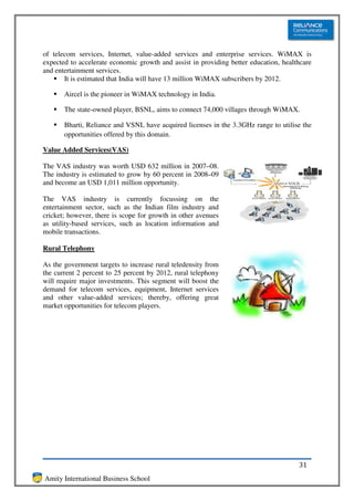of telecom services, Internet, value-added services and enterprise services. WiMAX is
expected to accelerate economic growth and assist in providing better education, healthcare
and entertainment services.
       It is estimated that India will have 13 million WiMAX subscribers by 2012.

       Aircel is the pioneer in WiMAX technology in India.

       The state-owned player, BSNL, aims to connect 74,000 villages through WiMAX.

       Bharti, Reliance and VSNL have acquired licenses in the 3.3GHz range to utilise the
       opportunities offered by this domain.

Value Added Services(VAS)

The VAS industry was worth USD 632 million in 2007–08.
The industry is estimated to grow by 60 percent in 2008–09
and become an USD 1,011 million opportunity.

The VAS industry is currently focussing on the
entertainment sector, such as the Indian film industry and
cricket; however, there is scope for growth in other avenues
as utility-based services, such as location information and
mobile transactions.

Rural Telephony

As the government targets to increase rural teledensity from
the current 2 percent to 25 percent by 2012, rural telephony
will require major investments. This segment will boost the
demand for telecom services, equipment, Internet services
and other value-added services; thereby, offering great
market opportunities for telecom players.




                                                                                      31
Amity International Business School
 