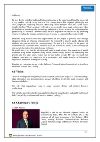 in history.

He was deeply rooted in traditional Indian values, and at the same time, Dhirubhai possessed
a very modern outlook - truly that of a 21st century person. His corporate philosophy was
short, simple and incredibly effective: “Think big. Think different. Think fast. Think ahead.
Aim for the best.” This was clearly reflected in his passion for mega-sized projects, as well as
his fascination for cutting-edge technology and desire to always achieve the highest possible
productivity. At Reliance, Dhirubhai was a pillar of inspiration for one and all. By practicing
what he preached, he inspired and encouraged everyone to surpass the best in the world.

Dhirubhai fully realised that true empowerment of the people is possible only through
education. Being an effective communicator, he continued to inspire, guide, educate and
motivate everyone through his communications. He was a firm believer in the power of
information and communication, and how it can be utilised and turned to the advantage of
one and all, by making time and distance irrelevant.
He would always say that if a telephone call could be made cheaper than a postcard, it would
transform every home, empower every Indian, remove every obstacle to opportunity and
growth, and tear apart every barrier that divides Indian society. He was convinced that
infocom could energise enterprises, drive governance, and render learning an interesting
experience, apart from making life exciting.

Keeping his conviction as our credo, Reliance Communications is committed to transform
Dhirubhai’s dream into a reality.

6.5 Vision
“We will leverage our strengths to execute complex global-scale projects to facilitate leading-
edge information and communication services affordable to all individual consumers and
businesses in India.

We will offer unparalleled value to create customer delight and enhance business
productivity.

We will also generate value for our capabilities beyond Indian borders and enable millions of
India's knowledge workers to deliver their services globally.”


6.6 Chairman’s Profile
Anil D. Ambani

                                    Regarded as one of the foremost corporate leaders of
                                    contemporary India, Shri Anil D Ambani, 50, is the
                                    chairman of all listed companies of the Reliance ADA
                                    Group, namely, Reliance Communications, Reliance
                                    Capital, Reliance Energy and Reliance Natural Resources
                                    limited.


                                                                                           35
Amity International Business School
 