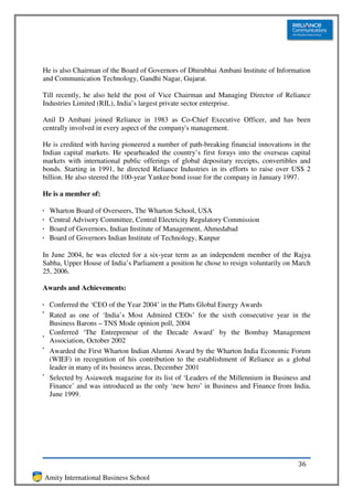 He is also Chairman of the Board of Governors of Dhirubhai Ambani Institute of Information
and Communication Technology, Gandhi Nagar, Gujarat.

Till recently, he also held the post of Vice Chairman and Managing Director of Reliance
Industries Limited (RIL), India’s largest private sector enterprise.

Anil D Ambani joined Reliance in 1983 as Co-Chief Executive Officer, and has been
centrally involved in every aspect of the company's management.

He is credited with having pioneered a number of path-breaking financial innovations in the
Indian capital markets. He spearheaded the country’s first forays into the overseas capital
markets with international public offerings of global depositary receipts, convertibles and
bonds. Starting in 1991, he directed Reliance Industries in its efforts to raise over US$ 2
billion. He also steered the 100-year Yankee bond issue for the company in January 1997.

He is a member of:

  Wharton Board of Overseers, The Wharton School, USA
  Central Advisory Committee, Central Electricity Regulatory Commission
  Board of Governors, Indian Institute of Management, Ahmedabad
  Board of Governors Indian Institute of Technology, Kanpur

In June 2004, he was elected for a six-year term as an independent member of the Rajya
Sabha, Upper House of India’s Parliament a position he chose to resign voluntarily on March
25, 2006.

Awards and Achievements:

  Conferred the ‘CEO of the Year 2004’ in the Platts Global Energy Awards
  Rated as one of ‘India’s Most Admired CEOs’ for the sixth consecutive year in the
  Business Barons – TNS Mode opinion poll, 2004
  Conferred ‘The Entrepreneur of the Decade Award’ by the Bombay Management
  Association, October 2002
  Awarded the First Wharton Indian Alumni Award by the Wharton India Economic Forum
  (WIEF) in recognition of his contribution to the establishment of Reliance as a global
  leader in many of its business areas, December 2001
  Selected by Asiaweek magazine for its list of ‘Leaders of the Millennium in Business and
  Finance’ and was introduced as the only ‘new hero’ in Business and Finance from India,
  June 1999.




                                                                                      36
Amity International Business School
 
