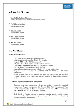 6.7 Board of Directors

  Shri Anil D. Ambani - Chairman
  Promoter, non-executive and non-independent Director

  Prof. J Ramachandran
  Independent Director

  Shri S.P. Talwar
  Independent Director

  Shri Deepak Shourie
  Independent Director

  Shri A.K.Purwar
  Independent Director



6.8 Why RCom
Network infrastructure

   •   PAN India convergence ready broadband network
   •   Largest scalable and restorable global NGN footprint
   •   Largest MPLS enabled CORE data network
   •   Integrated BSS-OSS to support complex suite of services
   •   Largest MEN network - with services certified by MEF forum
   •   Only provider of end-to-end connectivity on fiber
   •   Largest data centre service provider in India - 48% of total market share
   •   Only data centre to have all the three ISO 9001:2005, ISO 20000-1, and ISO 27001
       certification
   •   Ability to offer end to end solutions in voice and data services to enterprise
       customers, helping them to outsource all their telecom services and infrastructure
       needs.

  Customer experience and account management

   •   Customer experience management - Is covered under 3 extensively organised
       programmes: Program Management (for Customer Life Cycle Management), Tech
       Check (for complete health check of customer's network) and CNMS ( a tool which
       gives Network view tool for SLA based customers).

   •   Tech Check - Periodic sharing of customer specific/ circuit specific service
       uptimes, number of faults, action plan for repeat faults, advise on improving
       customer’s network infrastructure.

                                                                                    37
Amity International Business School
 