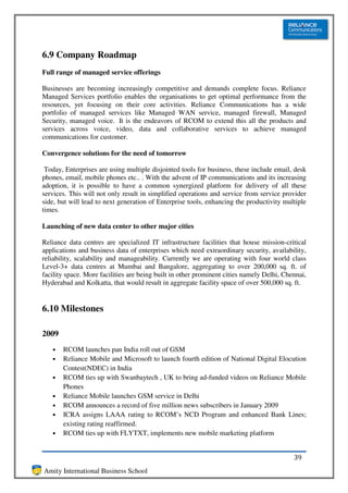 6.9 Company Roadmap
Full range of managed service offerings

Businesses are becoming increasingly competitive and demands complete focus. Reliance
Managed Services portfolio enables the organisations to get optimal performance from the
resources, yet focusing on their core activities. Reliance Communications has a wide
portfolio of managed services like Managed WAN service, managed firewall, Managed
Security, managed voice. It is the endeavors of RCOM to extend this all the products and
services across voice, video, data and collaborative services to achieve managed
communications for customer.

Convergence solutions for the need of tomorrow

 Today, Enterprises are using multiple disjointed tools for business, these include email, desk
phones, email, mobile phones etc.. . With the advent of IP communications and its increasing
adoption, it is possible to have a common synergized platform for delivery of all these
services. This will not only result in simplified operations and service from service provider
side, but will lead to next generation of Enterprise tools, enhancing the productivity multiple
times.

Launching of new data center to other major cities

Reliance data centres are specialized IT infrastructure facilities that house mission-critical
applications and business data of enterprises which need extraordinary security, availability,
reliability, scalability and manageability. Currently we are operating with four world class
Level-3+ data centres at Mumbai and Bangalore, aggregating to over 200,000 sq. ft. of
facility space. More facilities are being built in other prominent cities namely Delhi, Chennai,
Hyderabad and Kolkatta, that would result in aggregate facility space of over 500,000 sq. ft.


6.10 Milestones

2009
   •   RCOM launches pan India roll out of GSM
   •   Reliance Mobile and Microsoft to launch fourth edition of National Digital Elocution
       Contest(NDEC) in India
   •   RCOM ties up with Swanbaytech , UK to bring ad-funded videos on Reliance Mobile
       Phones
   •   Reliance Mobile launches GSM service in Delhi
   •   RCOM announces a record of five million news subscribers in January 2009
   •   ICRA assigns LAAA rating to RCOM’s NCD Program and enhanced Bank Lines;
       existing rating reaffirmed.
   •   RCOM ties up with FLYTXT, implements new mobile marketing platform


                                                                                           39
Amity International Business School
 