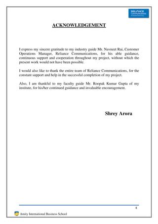 ACKNOWLEDGEMENT



I express my sincere gratitude to my industry guide Mr. Navneet Rai, Customer
Operations Manager, Reliance Communications, for his able guidance,
continuous support and cooperation throughout my project, without which the
present work would not have been possible.

I would also like to thank the entire team of Reliance Communications, for the
constant support and help in the successful completion of my project.

Also, I am thankful to my faculty guide Mr. Roopak Kumar Gupta of my
institute, for his/her continued guidance and invaluable encouragement.




                                                       Shrey Arora




                                                                           4
Amity International Business School
 