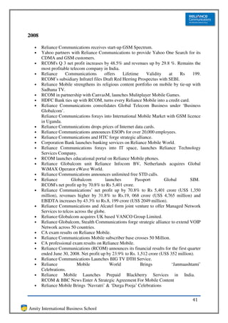 2008

  •    Reliance Communications receives start-up GSM Spectrum.
  •    Yahoo partners with Reliance Communications to provide Yahoo One Search for its
       CDMA and GSM customers.
  •    RCOM's Q 3 net profit increases by 48.5% and revenues up by 29.8 %. Remains the
       most profitable telecom company in India.
  •    Reliance      Communications       offers    Lifetime    Validity   at   Rs     199.
       RCOM’s subsidiary Infratel files Draft Red Herring Prospectus with SEBI.
  •    Reliance Mobile strengthens its religious content portfolio on mobile by tie-up with
       Sadhana TV.
  •    RCOM in partnership with CanvasM, launches Mulitplayer Mobile Games.
  •    HDFC Bank ties up with RCOM, turns every Reliance Mobile into a credit card.
  •    Reliance Communications consolidates Global Telecom Business under ‘Business
       Globalcom’.
       Reliance Communications forays into International Mobile Market with GSM licence
       in Uganda.
  •    Reliance Communications drops prices of Internet data cards.
  •    Reliance Communications announces ESOPs for over 20,000 employees.
  •    Reliance Communications and HTC forge strategic alliance.
  •    Corporation Bank launches banking services on Reliance Mobile World.
  •    Reliance Communications forays into IT space, launches Reliance Technology
       Services Company.
  •    RCOM launches educational portal on Reliance Mobile phones.
  •    Reliance Globalcom unit Reliance Infocom BV, Netherlands acquires Global
       WiMAX Operator eWave World.
  •    Reliance Communications announces unlimited free STD calls.
  •    Reliance         Globalcom          launches        Passport      Global       SIM.
       RCOM's net profit up by 70.8% to Rs 5,401 crore.
  •    Reliance Communications’ net profit up by 70.8% to Rs 5,401 crore (US$ 1,350
       million), revenues higher by 31.8% to Rs.19, 068 crore (US$ 4,765 million) and
       EBIDTA increases by 43.3% to Rs.8, 199 crore (US$ 2049 million).
  •    Reliance Communications and Alcatel form joint venture to offer Managed Network
       Services to telcos across the globe.
  •    Reliance Globalcom acquires UK based VANCO Group Limited.
  •    Reliance Globalcom, Stealth Communications forge strategic alliance to extend VOIP
       Network across 50 countries.
  •    CA exam results on Reliance Mobile.
  •    Reliance Communications Mobile subscriber base crosses 50 Million.
  •    CA professional exam results on Reliance Mobile.
  •    Reliance Communications (RCOM) announces its financial results for the first quarter
       ended June 30, 2008. Net profit up by 23.9% to Rs. 1,512 crore (US$ 352 million).
  •    Reliance Communications Launches BIG TV DTH Service.
  •    Reliance            Mobile            World           Brings         ‘Janmaashtami’
       Celebrations.
  •    Reliance Mobile Launches Prepaid Blackberry Services in India.
       RCOM & BBC News Enter A Strategic Agreement For Mobile Content
  •    Reliance Mobile Brings ‘Navratri’ & ‘Durga Pooja’ Celebrations


                                                                                      41
Amity International Business School
 