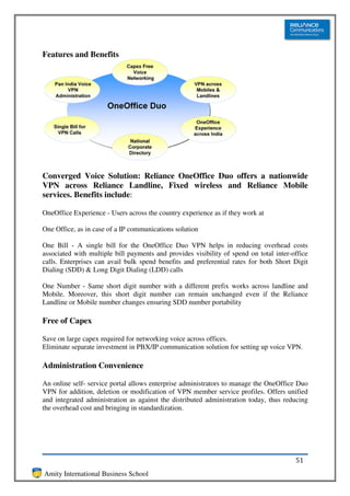 Features and Benefits




Converged Voice Solution: Reliance OneOffice Duo offers a nationwide
VPN across Reliance Landline, Fixed wireless and Reliance Mobile
services. Benefits include:

OneOffice Experience - Users across the country experience as if they work at

One Office, as in case of a IP communications solution

One Bill - A single bill for the OneOffice Duo VPN helps in reducing overhead costs
associated with multiple bill payments and provides visibility of spend on total inter-office
calls. Enterprises can avail bulk spend benefits and preferential rates for both Short Digit
Dialing (SDD) & Long Digit Dialing (LDD) calls

One Number - Same short digit number with a different prefix works across landline and
Mobile. Moreover, this short digit number can remain unchanged even if the Reliance
Landline or Mobile number changes ensuring SDD number portability

Free of Capex

Save on large capex required for networking voice across offices.
Eliminate separate investment in PBX/IP communication solution for setting up voice VPN.

Administration Convenience

An online self- service portal allows enterprise administrators to manage the OneOffice Duo
VPN for addition, deletion or modification of VPN member service profiles. Offers unified
and integrated administration as against the distributed administration today, thus reducing
the overhead cost and bringing in standardization.




                                                                                        51
Amity International Business School
 