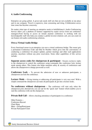 4. Audio Conferencing


Enterprise are going global. A given task needs skill sets that are not available at one place
and in one company. Travel is expensive, time consuming and tiring. Collaboration across
time zones has become a necessity.

No matter what type of meeting an enterprise needs to hold,Reliance's Audio Conferencing
Service offers you a plethora of features supported by expert service from our conference
managers.From having to access an instant anytime conference to working with our
knowledgeable staff who help you conduct a global investor relations call, you can count on
our feature rich audio conferencing solutions.

Own a Virtual Audio Bridge

Every functional owner in an enterprise can own a virtual conference bridge. The owner gets
a permanent Conference Code and Dial In Number which gives him the convenience of
conducting a conference for project updates, partner meetings and other such applications
anytime, anywhere without any prior reservation. Some other capabilities of this service
include:

Separate access codes for chairperson & participant - Ensures exclusive rights
to the chairperson to control the conference using commands like conference lock, lecture
mode among others. This feature also helps maintain safety & security of conferences and
allows the chairperson to change passwords as well.

Conference Lock – To prevent the admission of new or unknown participants; a
chairperson can lock the conference.

Lecture Mode – Giving training or addressing all participants is very easy now! With a
simple command the chairperson can mute all participants & get into a lecture mode..

No conference without chairperson – The conference will start only when the
chairperson joins alternatively you can opt for the ‘quick start’ feature which enables you to
start the conference with out the chairperson.

Private Roll Call – Allows checking attendance of participants in a conference
Other Features –
Conference Record
Chair Hang
Mute – Group/Participant
Private Participant Count




                                                                                         52
Amity International Business School
 