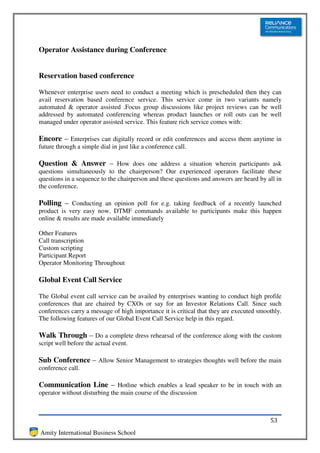 Operator Assistance during Conference


Reservation based conference

Whenever enterprise users need to conduct a meeting which is prescheduled then they can
avail reservation based conference service. This service come in two variants namely
automated & operator assisted .Focus group discussions like project reviews can be well
addressed by automated conferencing whereas product launches or roll outs can be well
managed under operator assisted service. This feature rich service comes with:

Encore – Enterprises can digitally record or edit conferences and access them anytime in
future through a simple dial in just like a conference call.

Question & Answer – How does one address a situation wherein participants ask
questions simultaneously to the chairperson? Our experienced operators facilitate these
questions in a sequence to the chairperson and these questions and answers are heard by all in
the conference.

Polling – Conducting an opinion poll for e.g. taking feedback of a recently launched
product is very easy now. DTMF commands available to participants make this happen
online & results are made available immediately

Other Features
Call transcription
Custom scripting
Participant Report
Operator Monitoring Throughout

Global Event Call Service

The Global event call service can be availed by enterprises wanting to conduct high profile
conferences that are chaired by CXOs or say for an Investor Relations Call. Since such
conferences carry a message of high importance it is critical that they are executed smoothly.
The following features of our Global Event Call Service help in this regard.

Walk Through – Do a complete dress rehearsal of the conference along with the custom
script well before the actual event.

Sub Conference – Allow Senior Management to strategies thoughts well before the main
conference call.

Communication Line – Hotline which enables a lead speaker to be in touch with an
operator without disturbing the main course of the discussion



                                                                                         53
Amity International Business School
 