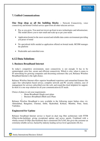 7. Unified Communications


One Stop shop as all the building blocks – Network Connectivity, voice
connectivity and hosted Unified service apart from all other telecom services

   •   Pay as you grow. You need not invest up-front in new technologies and infrastructure.
       The model allows you to start small and scale up as per your needs

   •   Application hosted in the most secured and reliable data centre environment providing
       you peace of mind

   •   No specialized skills needed as application offered on hosted mode. RCOM manages
       the platform

   •   Predictable and controlled costs


6.12 Data Solutions
1. Business Broadband Internet

In today’s competitive environment, mere connectivity is not enough. It has to be
uninterrupted, error free ,secure and efficient connectivity. Which is why, when it comes to
IT networking for growing companies and discerning customers like you, Reliance Wirefree
Broadband Internet is the right choice.

Reliance Wirefree Internet offers superior broadband experience and unmatched features like
capex free subscription based service, complete network and PC security solution, ease of
management for services subscribed over the web, and round-the-clock helpdesk for support.
In short it is one stop solution for all your communication & IT needs.

Choice of plans to suit your requirements
           o Home Broadband (Single user) plans
           o Business Broadband (Multi user) Plans
           o
Reliance Wirefree Broadband is now available in the following major Indian cities viz.
Ahmedabad, Bangalore, Chennai, Delhi, Hyderabad, Kolkata, Mumbai, Pune, Surat,
Vadodara.

Engineered for Uptime

Reliance broadband Internet service is based on dual ring fiber architecture with FTTB
(Fiber-to-the-building), giving exceptional uptime and access speeds. Combined with a
wholly-owned 10 Gbps data backbone that is monitored 24x7x365, this gives the customer an
extremely reliable service, backed by industry leading service level agreements (SLAs).



                                                                                       56
Amity International Business School
 