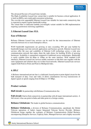 The advanced flavours of Leased Lines include,
The High-Availability Leased Line variant that is suitable for business critical application. It
is built on HDX-a new multi-path restoration technology.
The over-the-wire upgradable Ethernet Leased Line suitable for inter-node connectivity that
is expected to require regular bandwidth scaling.
The virtual fibre or dedicated lambda (wavelength) variant suitable for DR implementation
requiring synchronous mirroring capabilities.

3. Ethernet Leased Line: ELL

Ease of Ethernet

Reliance Ethernet Leased Line services can be used for the interconnection of Ethernet
networks between two or more Enterprise offices.

WAN bandwidth requirements are growing at rates exceeding 30% per year fuelled by
bandwidth hungry real time network applications and business growth. Ethernet Leased Line
services offer the ease and scalability of Ethernet LAN technology across a wide area
communication network that makes them the right choice for building WANs of growing
businesses. Scalability is unmatched compared to traditional access technologies. Bandwidth
is easily scalable from 64 Kbps to 1Gbps on the same interface. With standard LAN
interfaces, Ethernet Leased Line services enable customers to link their sites together with the
same equipment and solutions they use in their local networks. Ethernet Leased Line services
support both Point-to-Point and Point-to-Multipoint links.


4. IPLC
A Reliance international private line is a dedicated, leased point-to-point digital circuit for the
bulk transport of data, voice and video. It allows simultaneous two-way transmissions of
digital signals at speeds ranging from 64 Kbps to 155 Mbps.



Product variants

Half circuit: In partnership with Reliance Communications Inc.

Full circuit: End-to-End connectivity in partnership with all major international carriers. A
full circuit, it has one point in India and other point in a foreign country.

Reliance Globalcom: The leader in global business communications

Reliance Globalcom, a division of Reliance Communications, spearheads the Global
Telecom operations of India's largest Integrated Telecom Service Provider. Reliance
Globalcom brings together the synergies of Reliance Communications Global Business
encompassing Enterprise Services, Capacity Sales, Managed Services and a highly successful

                                                                                              58
Amity International Business School
 