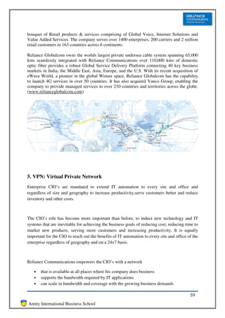 bouquet of Retail products & services comprising of Global Voice, Internet Solutions and
Value Added Services. The company serves over 1400 enterprises, 200 carriers and 2 million
retail customers in 163 countries across 6 continents.

Reliance Globalcom owns the worlds largest private undersea cable system spanning 65,000
kms seamlessly integrated with Reliance Communications over 110,000 kms of domestic
optic fiber provides a robust Global Service Delivery Platform connecting 40 key business
markets in India, the Middle East, Asia, Europe, and the U.S. With its recent acquisition of
eWave World, a pioneer in the global Wimax space, Reliance Globalcom has the capability
to launch 4G services in over 50 countries. It has also acquired Vanco Group, enabling the
company to provide managed services to over 230 countries and territories across the globe.
(www.relianceglobalcom.com)




5. VPN: Virtual Private Network
Enterprise CIO’s are mandated to extend IT automation to every site and office and
regardless of size and geography to increase productivity,serve customers better and reduce
inventory and other costs.



The CIO’s role has become more important than before, to induct new technology and IT
systems that are inevitable for achieving the business goals of reducing cost, reducing time to
market new products, serving more customers and increasing productivity. It is equally
important for the CIO to reach out the benefits of IT automation to every site and office of the
enterprise regardless of geography and on a 24x7 basis.



Reliance Communications empowers the CIO’s with a network

   •   that is available at all places where his company does business
   •   supports the bandwidth required by IT applications
   •   can scale in bandwidth and coverage with the growing business demands

                                                                                           59
Amity International Business School
 