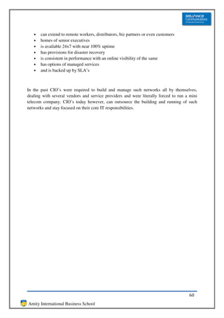 •   can extend to remote workers, distributors, biz partners or even customers
   •   homes of senior executives
   •   is available 24x7 with near 100% uptime
   •   has provisions for disaster recovery
   •   is consistent in performance with an online visibility of the same
   •   has options of managed services
   •   and is backed up by SLA’s



In the past CIO’s were required to build and manage such networks all by themselves,
dealing with several vendors and service providers and were literally forced to run a mini
telecom company. CIO’s today however, can outsource the building and running of such
networks and stay focused on their core IT responsibilities.




                                                                                     60
Amity International Business School
 