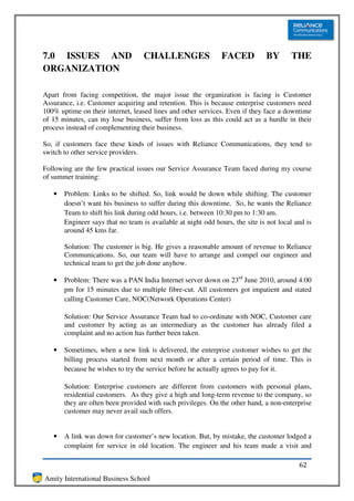 7.0 ISSUES AND                     CHALLENGES                  FACED          BY       THE
ORGANIZATION

Apart from facing competition, the major issue the organization is facing is Customer
Assurance, i.e. Customer acquiring and retention. This is because enterprise customers need
100% uptime on their internet, leased lines and other services. Even if they face a downtime
of 15 minutes, can my lose business, suffer from loss as this could act as a hurdle in their
process instead of complementing their business.

So, if customers face these kinds of issues with Reliance Communications, they tend to
switch to other service providers.

Following are the few practical issues our Service Assurance Team faced during my course
of summer training:

   •   Problem: Links to be shifted. So, link would be down while shifting. The customer
       doesn’t want his business to suffer during this downtime. So, he wants the Reliance
       Team to shift his link during odd hours, i.e. between 10:30 pm to 1:30 am.
       Engineer says that no team is available at night odd hours, the site is not local and is
       around 45 kms far.

       Solution: The customer is big. He gives a reasonable amount of revenue to Reliance
       Communications. So, our team will have to arrange and compel our engineer and
       technical team to get the job done anyhow.

   •   Problem: There was a PAN India Internet server down on 23rd June 2010, around 4:00
       pm for 15 minutes due to multiple fibre-cut. All customers got impatient and stated
       calling Customer Care, NOC(Network Operations Center)

       Solution: Our Service Assurance Team had to co-ordinate with NOC, Customer care
       and customer by acting as an intermediary as the customer has already filed a
       complaint and no action has further been taken.

   •   Sometimes, when a new link is delivered, the enterprise customer wishes to get the
       billing process started from next month or after a certain period of time. This is
       because he wishes to try the service before he actually agrees to pay for it.

       Solution: Enterprise customers are different from customers with personal plans,
       residential customers. As they give a high and long-term revenue to the company, so
       they are often been provided with such privileges. On the other hand, a non-enterprise
       customer may never avail such offers.


   •   A link was down for customer’s new location. But, by mistake, the customer lodged a
       complaint for service in old location. The engineer and his team made a visit and

                                                                                          62
Amity International Business School
 