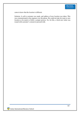 came to know that the location is different.

      Solution: A call to customer was made, and address of new location was taken. This
      was communicated to the engineer over the phone. He could not take his team to new
      location as he needs to follow a proper process. So, for this, a fresh new ticket was
      issued with customer’s consent to proceed with.




                                                                                      63
Amity International Business School
 