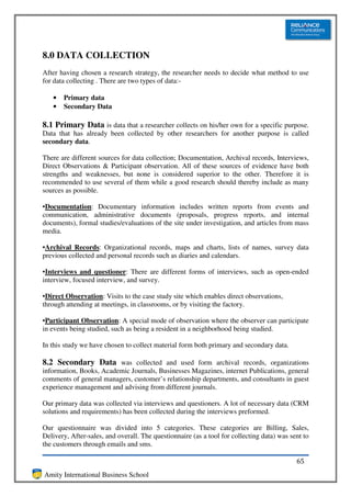 8.0 DATA COLLECTION
After having chosen a research strategy, the researcher needs to decide what method to use
for data collecting . There are two types of data:-

   •   Primary data
   •   Secondary Data

8.1 Primary Data is data that a researcher collects on his/her own for a specific purpose.
Data that has already been collected by other researchers for another purpose is called
secondary data.

There are different sources for data collection; Documentation, Archival records, Interviews,
Direct Observations & Participant observation. All of these sources of evidence have both
strengths and weaknesses, but none is considered superior to the other. Therefore it is
recommended to use several of them while a good research should thereby include as many
sources as possible.

•Documentation: Documentary information includes written reports from events and
communication, administrative documents (proposals, progress reports, and internal
documents), formal studies/evaluations of the site under investigation, and articles from mass
media.

•Archival Records: Organizational records, maps and charts, lists of names, survey data
previous collected and personal records such as diaries and calendars.

•Interviews and questioner: There are different forms of interviews, such as open-ended
interview, focused interview, and survey.

•Direct Observation: Visits to the case study site which enables direct observations,
through attending at meetings, in classrooms, or by visiting the factory.

•Participant Observation: A special mode of observation where the observer can participate
in events being studied, such as being a resident in a neighborhood being studied.

In this study we have chosen to collect material form both primary and secondary data.

8.2 Secondary Data was collected and used form archival records, organizations
information, Books, Academic Journals, Businesses Magazines, internet Publications, general
comments of general managers, customer’s relationship departments, and consultants in guest
experience management and advising from different journals.

Our primary data was collected via interviews and questioners. A lot of necessary data (CRM
solutions and requirements) has been collected during the interviews preformed.

Our questionnaire was divided into 5 categories. These categories are Billing, Sales,
Delivery, After-sales, and overall. The questionnaire (as a tool for collecting data) was sent to
the customers through emails and sms.

                                                                                            65
Amity International Business School
 