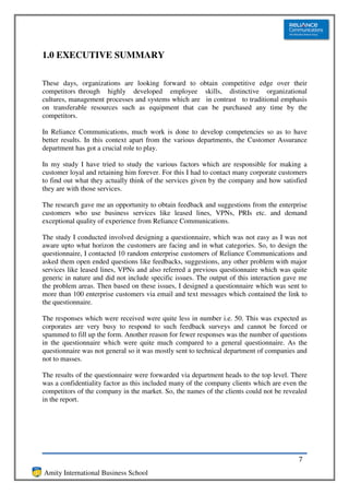 1.0 EXECUTIVE SUMMARY

These days, organizations are looking forward to obtain competitive edge over their
competitors through highly developed employee skills, distinctive organizational
cultures, management processes and systems which are in contrast to traditional emphasis
on transferable resources such as equipment that can be purchased any time by the
competitors.

In Reliance Communications, much work is done to develop competencies so as to have
better results. In this context apart from the various departments, the Customer Assurance
department has got a crucial role to play.

In my study I have tried to study the various factors which are responsible for making a
customer loyal and retaining him forever. For this I had to contact many corporate customers
to find out what they actually think of the services given by the company and how satisfied
they are with those services.

The research gave me an opportunity to obtain feedback and suggestions from the enterprise
customers who use business services like leased lines, VPNs, PRIs etc. and demand
exceptional quality of experience from Reliance Communications.

The study I conducted involved designing a questionnaire, which was not easy as I was not
aware upto what horizon the customers are facing and in what categories. So, to design the
questionnaire, I contacted 10 random enterprise customers of Reliance Communications and
asked them open ended questions like feedbacks, suggestions, any other problem with major
services like leased lines, VPNs and also referred a previous questionnaire which was quite
generic in nature and did not include specific issues. The output of this interaction gave me
the problem areas. Then based on these issues, I designed a questionnaire which was sent to
more than 100 enterprise customers via email and text messages which contained the link to
the questionnaire.

The responses which were received were quite less in number i.e. 50. This was expected as
corporates are very busy to respond to such feedback surveys and cannot be forced or
spammed to fill up the form. Another reason for fewer responses was the number of questions
in the questionnaire which were quite much compared to a general questionnaire. As the
questionnaire was not general so it was mostly sent to technical department of companies and
not to masses.

The results of the questionnaire were forwarded via department heads to the top level. There
was a confidentiality factor as this included many of the company clients which are even the
competitors of the company in the market. So, the names of the clients could not be revealed
in the report.




                                                                                          7
Amity International Business School
 