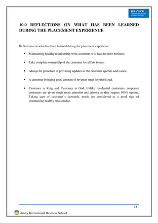 10.0 REFLECTIONS ON WHAT HAS BEEN LEARNED
DURING THE PLACEMENT EXPERIENCE


Reflections on what has been learned during the placement experience

   •   Maintaining healthy relationship with customers will lead to more business.

   •   Take complete ownership of the customer for all his issues.

   •   Always be proactive in providing updates to the customer queries and issues.

   •   A customer bringing good amount of revenue must be prioritized.

   •   Customer is King and Customer is God. Unlike residential customers, corporate
       customers are given much more attention and priority as they require 100% uptime.
       Taking care of customer’s demands, needs are considered as a good sign of
       maintaining healthy relationship.




                                                                                      73
Amity International Business School
 