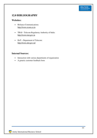 12.0 BIBLIOGRAPHY
Websites:
  •   Reliance Communications:
      http://www.rcom.co.in

  •   TRAI - Telecom Regulatory Authority of India:
      http://www.trai.gov.in

  •   DoT – Department of Telecom:
      http://www.dot.gov.in/




Internal Sources:
  •   Interaction with various departments of organization
  •   A generic customer feedback form




                                                             77
Amity International Business School
 
