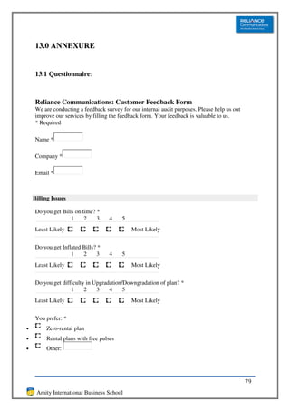 13.0 ANNEXURE


    13.1 Questionnaire:



    Reliance Communications: Customer Feedback Form
    We are conducting a feedback survey for our internal audit purposes. Please help us out
    improve our services by filling the feedback form. Your feedback is valuable to us.
    * Required

    Name *

    Company *

    Email *



    Billing Issues

    Do you get Bills on time? *
                   1     2    3    4     5
    Least Likely                             Most Likely


    Do you get Inflated Bills? *
                   1    2     3    4     5
    Least Likely                             Most Likely


    Do you get difficulty in Upgradation/Downgradation of plan? *
                   1     2    3    4     5
    Least Likely                             Most Likely


    You prefer: *
•        Zero-rental plan
•        Rental plans with free pulses
•        Other:




                                                                                              79
     Amity International Business School
 