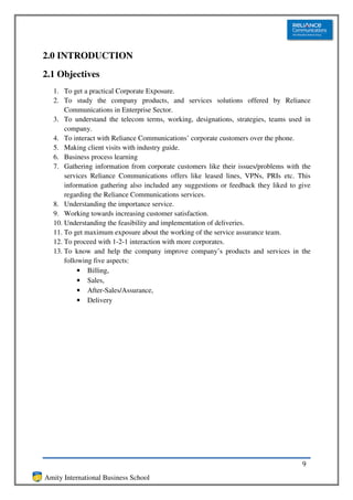 2.0 INTRODUCTION
2.1 Objectives
  1. To get a practical Corporate Exposure.
  2. To study the company products, and services solutions offered by Reliance
      Communications in Enterprise Sector.
  3. To understand the telecom terms, working, designations, strategies, teams used in
      company.
  4. To interact with Reliance Communications’ corporate customers over the phone.
  5. Making client visits with industry guide.
  6. Business process learning
  7. Gathering information from corporate customers like their issues/problems with the
      services Reliance Communications offers like leased lines, VPNs, PRIs etc. This
      information gathering also included any suggestions or feedback they liked to give
      regarding the Reliance Communications services.
  8. Understanding the importance service.
  9. Working towards increasing customer satisfaction.
  10. Understanding the feasibility and implementation of deliveries.
  11. To get maximum exposure about the working of the service assurance team.
  12. To proceed with 1-2-1 interaction with more corporates.
  13. To know and help the company improve company’s products and services in the
      following five aspects:
           • Billing,
           • Sales,
           • After-Sales/Assurance,
           • Delivery




                                                                                     9
Amity International Business School
 