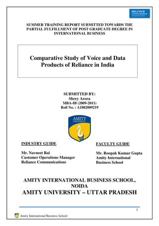 SUMMER TRAINING REPORT SUBMITTED TOWARDS THE
    PARTIAL FULFILLMENT OF POST GRADUATE DEGREE IN
                INTERNATIONAL BUSINESS




       Comparative Study of Voice and Data
          Products of Reliance in India



                                SUBMITTED BY:
                                  Shrey Arora
                               MBA-IB (2009-2011)
                              Roll No. : A1802009219




INDUSTRY GUIDE                                    FACULTY GUIDE

Mr. Navneet Rai                                   Mr. Roopak Kumar Gupta
Customer Operations Manager                       Amity International
Reliance Communications                           Business School



  AMITY INTERNATIONAL BUSINESS SCHOOL,
                 NOIDA
 AMITY UNIVERSITY – UTTAR PRADESH

                                                                     1
Amity International Business School
 
