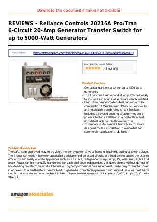 Download this document if link is not clickable
REVIEWS - Reliance Controls 20216A Pro/Tran
6-Circuit 20-Amp Generator Transfer Switch for
up to 5000-Watt Generators
Product Details :
http://www.amazon.com/exec/obidos/ASIN/B000HS2L1G?tag=hijabfashions-20
Average Customer Rating
4.8 out of 5
Product Feature
Generator transfer switch for up to 5000-wattq
generators
The 18-inches flexible conduit whip attaches easilyq
to the load center and all wires are clearly marked
Features a powder-coated steel cabinet with sixq
combination 1/2-inches and 3/4-inches knockouts
and resettable branch rated circuit breakers
Includes a covered opening to accommodate aq
power inlet for installation in a dry location and
non-defeat able double-throw switches
This indoor surface-mount transfer switches areq
designed for fast installation in residential and
commercial applications; UL listed
Product Description
The safe, code-approved way to provide emergency power to your home or business during a power outage.
The proper connection between a portable generator and selected circuits in a load center allows the user to
efficiently and easily operate appliances such as a furnace, refrigerator, sump pump, TV, well pump, lights and
more. Power can be manually transferred for each appliance independently at users choice without danger of
backfeeding the electrical utility. Internal wiring compartment allows for optional hardwiring to remote power
inlet boxes. Dual wattmeters monitor load in generator. Completely pre-wired with individual wires marked by
circuit. Indoor surface-mount design. UL listed. 5-year limited warranty. U.S.A. Watts: 5,000, Amps: 20, Circuits
(qty.): 6
 