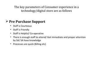 The key parameters of Consumer experience in a
technology/digital store are as follows

 Pre Purchase Support
•
•
•
•

Staff is Courteous
Staff is Friendly
Staff is Helpful/ Co-operative
There is enough staff to attend/ Got immediate and proper attention
by SA/ SA have knowledge
• Processes are quick (Billing etc)

 
