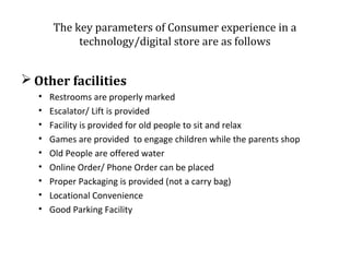 The key parameters of Consumer experience in a
technology/digital store are as follows

 Other facilities
•
•
•
•
•
•
•
•
•

Restrooms are properly marked
Escalator/ Lift is provided
Facility is provided for old people to sit and relax
Games are provided to engage children while the parents shop
Old People are offered water
Online Order/ Phone Order can be placed
Proper Packaging is provided (not a carry bag)
Locational Convenience
Good Parking Facility

 