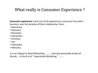 What really is Consumer Experience ?
Consumer experience is the sum of all experiences a consumer has with a
business, over the duration of their relationship. From:
• Awareness
• Discovery
• Attraction
• Interaction
• Purchase
• Use
• Cultivation
• Advocacy
It is an integral to Retail Marketing …………and now practically entails all
Brands ….in the Era of “ Experiential Marketing “ ……..

 