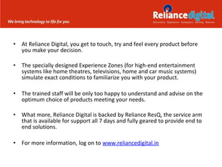 •

At Reliance Digital, you get to touch, try and feel every product before
you make your decision.

•

The specially designed Experience Zones (for high-end entertainment
systems like home theatres, televisions, home and car music systems)
simulate exact conditions to familiarize you with your product.

•

The trained staff will be only too happy to understand and advise on the
optimum choice of products meeting your needs.

•

What more, Reliance Digital is backed by Reliance ResQ, the service arm
that is available for support all 7 days and fully geared to provide end to
end solutions.

•

For more information, log on to www.reliancedigital.in

 