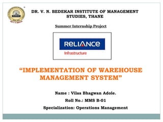 Summer Internship Project
on
“IMPLEMENTATION OF WAREHOUSE
MANAGEMENT SYSTEM”
Name : Vilas Bhagwan Adole.
Roll No.: MMS B-01
Specialization: Operations Management
DR. V. N. BEDEKAR INSTITUTE OF MANAGEMENT
STUDIES, THANE
 