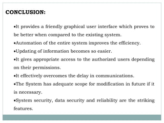 CONCLUSION:
It provides a friendly graphical user interface which proves to
be better when compared to the existing system.
Automation of the entire system improves the efficiency.
Updating of information becomes so easier.
It gives appropriate access to the authorized users depending
on their permissions.
It effectively overcomes the delay in communications.
The System has adequate scope for modification in future if it
is necessary.
System security, data security and reliability are the striking
features.
 