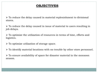  To reduce the delay caused in material replenishment to divisional
stores.
 To reduce the delay caused in issue of material to users resulting in
job delays.
 To optimize the utilization of resources in terms of time, efforts and
logistics.
 To optimize utilization of storage space.
 To identify material locations with no trouble by other store personnel.
 To ensure availability of space for disaster material in the monsoon
season.
OBJECTIVES
 