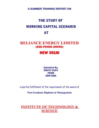 A SUMMER TRAINING REPORT ON
THE STUDY OF
WORKING CAPITAL SCENARIO
AT
RELIANCE ENERGY LIMITED
(BSES POWER LIMITED)
NEW DELHI
Submitted By:
SWATI VIJAY
PGDM
2004-2006
in partial fulfillment of the requirement of the award of
Post Graduate Diploma in Management
INSTITUTE OF TECHNOLOGY &
SCIENCE
 