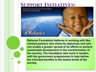 SUPPORT INITIATIVES:
Reliance Foundation believes in working with like-
minded partners who share its objectives and who
can enable a greater spread of its efforts to achieve
sustainable development in the transformation of
the country. The foundation also work in tandem
with the government programmes to help deliver
the intended benefits to the lowest strata of the
society.
 
