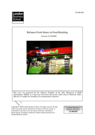 CS-08-029




                       Reliance Fresh Stores in Food Retailing
                                             Version 21/10/2008




   This case was prepared by Dr. Debasis Pradhan & Dr. B.K. Mangaraj of XLRI
   Jamshedpur, INDIA, as a basis for classroom discussion rather than to illustrate either
   effective or ineffective handling of a management situation.




Copyright © 2008 London Business School. All rights reserved. No part
                                                                         London Business
of this case study may be reproduced, stored in a retrieval system, or
                                                                         School reference
transmitted in any form or by any means, electronic, mechanical,
                                                                           CS 08-029
photocopying, recording or otherwise without written permission of
London Business School.
 