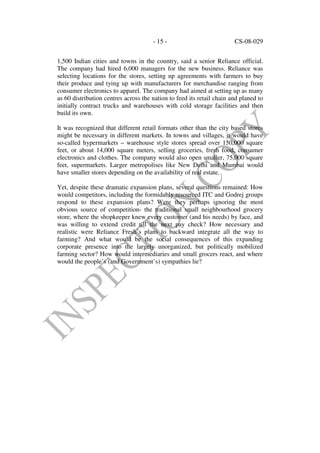 - 15 -                           CS-08-029


1,500 Indian cities and towns in the country, said a senior Reliance official.
The company had hired 6,000 managers for the new business. Reliance was
selecting locations for the stores, setting up agreements with farmers to buy
their produce and tying up with manufacturers for merchandise ranging from
consumer electronics to apparel. The company had aimed at setting up as many
as 60 distribution centres across the nation to feed its retail chain and planed to
initially contract trucks and warehouses with cold storage facilities and then
build its own.

It was recognized that different retail formats other than the city based stores
might be necessary in different markets. In towns and villages, it would have
so-called hypermarkets – warehouse style stores spread over 150,000 square
feet, or about 14,000 square meters, selling groceries, fresh food, consumer
electronics and clothes. The company would also open smaller, 75,000 square
feet, supermarkets. Larger metropolises like New Delhi and Mumbai would
have smaller stores depending on the availability of real estate.

Yet, despite these dramatic expansion plans, several questions remained: How
would competitors, including the formidably resourced ITC and Godrej groups
respond to these expansion plans? Were they perhaps ignoring the most
obvious source of competition- the traditional small neighbourhood grocery
store, where the shopkeeper knew every customer (and his needs) by face, and
was willing to extend credit till the next pay check? How necessary and
realistic were Reliance Fresh’s plans to backward integrate all the way to
farming? And what would be the social consequences of this expanding
corporate presence into the largely unorganized, but politically mobilized
farming sector? How would intermediaries and small grocers react, and where
would the people’s (and Government’s) sympathies lie?
 