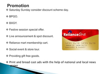 Promotion
 Saturday Sunday consider discount scheme day.
 BPGO.
 BXGY.
 Festive session special offer.
 Live announcement & spot discount.
 Reliance mart membership cart.
 Social event & store tour.
 Providing gift free goods.
 Print and broad cast ads with the help of national and local news
paper
 