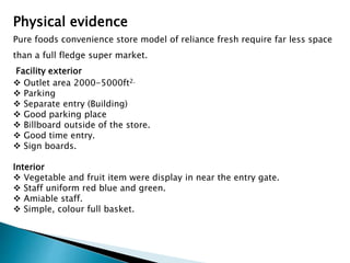 Physical evidence
Pure foods convenience store model of reliance fresh require far less space
than a full fledge super market.
Facility exterior
 Outlet area 2000-5000ft2.
 Parking
 Separate entry (Building)
 Good parking place
 Billboard outside of the store.
 Good time entry.
 Sign boards.
Interior
 Vegetable and fruit item were display in near the entry gate.
 Staff uniform red blue and green.
 Amiable staff.
 Simple, colour full basket.
 