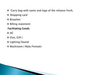  Carry bag with name and logo of the reliance fresh.
 Shopping card
 Broacher
 Billing statement
Facilitating Goods
 AC
 (Fan, Gift )
 Lighting/Sound
 Washroom ( Male/Female)
 