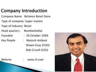 Company Name: Reliance Retail Store
Type of company: Super market
Type of Industry: Retail
Head quarters : Mumbai(India)
Founded : 30 October 2006
Key People : Mukesh Ambani
Shawn Gray (COO)
Rob Cissell (CEO)
Website : www.ril.com
Company Introduction
 