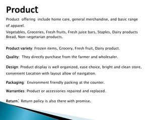 Product
Product offering include home care, general merchandise, and basic range
of apparel.
Vegetables, Groceries, Fresh fruits, Fresh juice bars, Staples, Dairy products
Bread, Non-vegetarian products.
Product variety: Frozen items, Grocery, Fresh fruit, Dairy product.
Quality: They directly purchase from the farmer and wholesaler.
Design: Product display is well organized, ease choice, bright and clean store,
convenient Location with layout allow of navigation.
Packaging: Environment friendly packing at the counter.
Warranties: Product or accessories repaired and replaced.
Return: Return policy is also there with promise.
 
