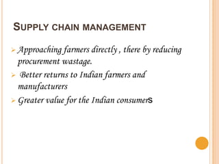 SUPPLY CHAIN MANAGEMENT

 Approaching  farmers directly , there by reducing
  procurement wastage.
 Better returns to Indian farmers and
  manufacturers
 Greater value for the Indian consumers
 