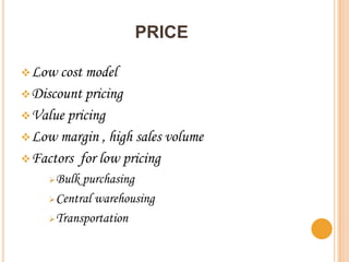 PRICE

 Low  cost model
 Discount pricing
 Value pricing
 Low margin , high sales volume
 Factors for low pricing
     Bulk purchasing
     Central warehousing

     Transportation
 