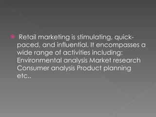 Retail marketing is stimulating, quick-paced, and influential. It encompasses a wide range of activities including: Environmental analysis Market research Consumer analysis Product planning etc.. 