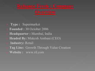 Type :  Supermarket Founded :  30 October 2006  Headquarter :  Mumbai, India Headed By:  Mukesh Ambani (CEO) Industry:  Retail Tag Line:  Growth Through Value Creation Website :  www.ril.com 