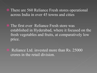 There are 560 Reliance Fresh stores operational across India in over 45 towns and cities The first ever  Reliance Fresh store was established in Hyderabad, where it focused on the fresh vegetables and fruits, at comparatively low price. Reliance Ltd. invested more than Rs. 25000 crores in the retail division.  